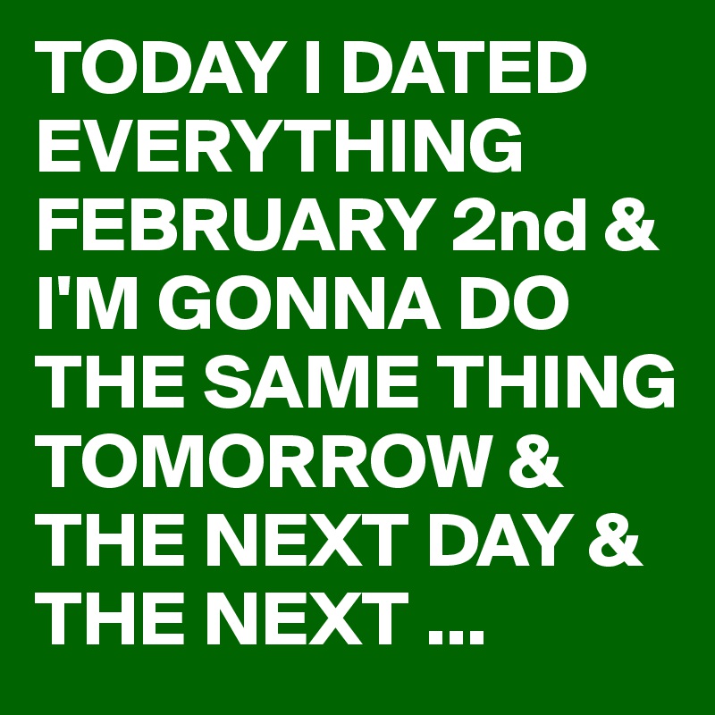 TODAY I DATED EVERYTHING FEBRUARY 2nd & I'M GONNA DO THE SAME THING TOMORROW & THE NEXT DAY & THE NEXT ...