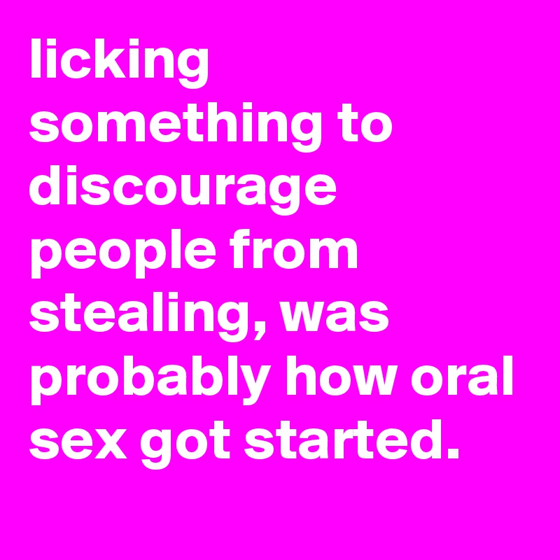 licking something to discourage people from stealing, was probably how oral sex got started.