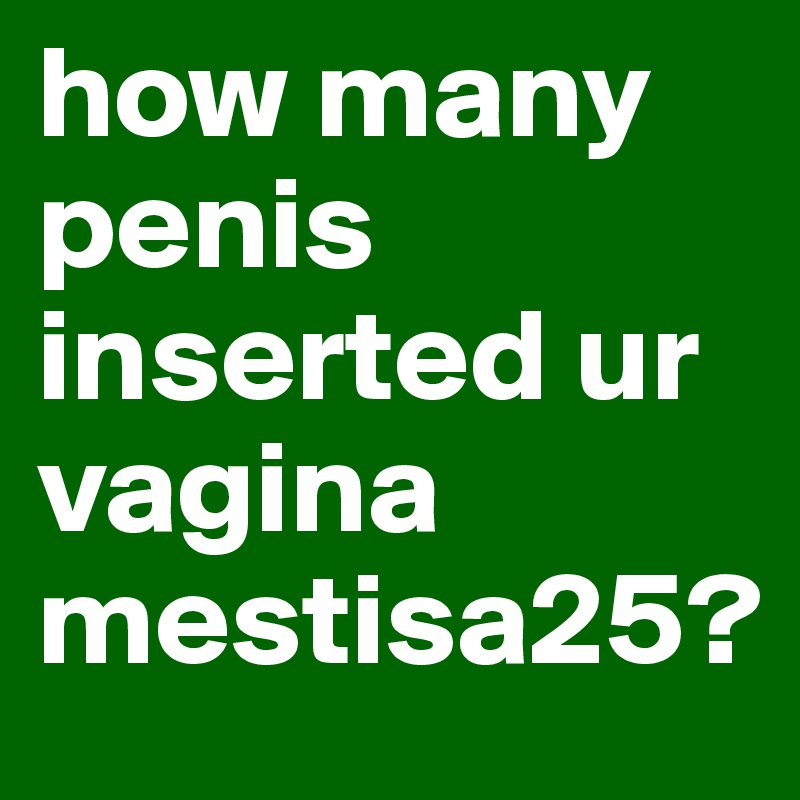 how many penis inserted ur vagina mestisa25?