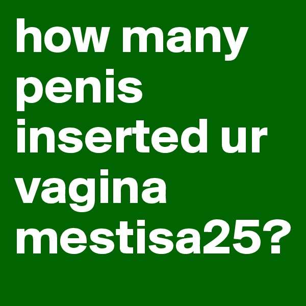 how many penis inserted ur vagina mestisa25?