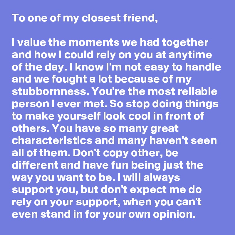 To one of my closest friend,

I value the moments we had together and how I could rely on you at anytime of the day. I know I'm not easy to handle and we fought a lot because of my stubbornness. You're the most reliable person I ever met. So stop doing things to make yourself look cool in front of others. You have so many great characteristics and many haven't seen all of them. Don't copy other, be different and have fun being just the way you want to be. I will always support you, but don't expect me do rely on your support, when you can't even stand in for your own opinion.