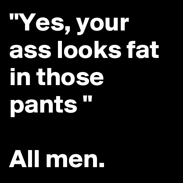 "Yes, your ass looks fat in those pants "

All men. 