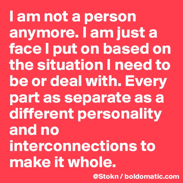 I am not a person anymore. I am just a face I put on based on the situation I need to be or deal with. Every part as separate as a different personality and no interconnections to make it whole.