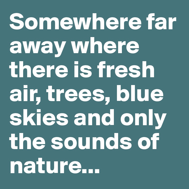 Somewhere far away where there is fresh air, trees, blue skies and only the sounds of nature...