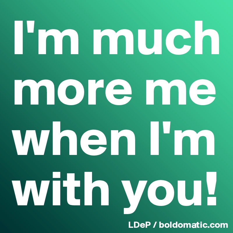 I'm much more me when I'm with you!