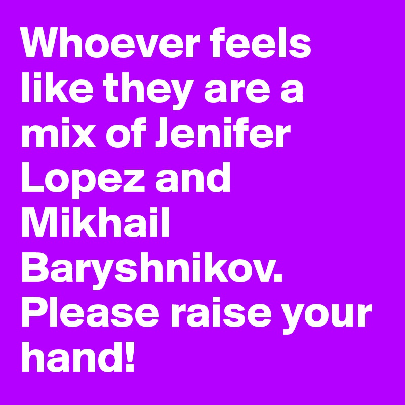 Whoever feels like they are a mix of Jenifer Lopez and Mikhail Baryshnikov. Please raise your hand!