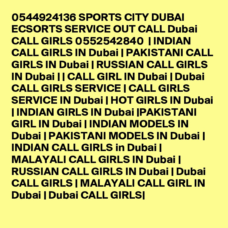 0544924136 SPORTS CITY DUBAI ECSORTS SERVICE OUT CALL Dubai CALL GIRLS 0552542840  | INDIAN CALL GIRLS IN Dubai | PAKISTANI CALL GIRLS IN Dubai | RUSSIAN CALL GIRLS IN Dubai | | CALL GIRL IN Dubai | Dubai CALL GIRLS SERVICE | CALL GIRLS SERVICE IN Dubai | HOT GIRLS IN Dubai | INDIAN GIRLS IN Dubai |PAKISTANI GIRL IN Dubai | INDIAN MODELS IN Dubai | PAKISTANI MODELS IN Dubai | INDIAN CALL GIRLS in Dubai | MALAYALI CALL GIRLS IN Dubai | RUSSIAN CALL GIRLS IN Dubai | Dubai CALL GIRLS | MALAYALI CALL GIRL IN Dubai | Dubai CALL GIRLS|