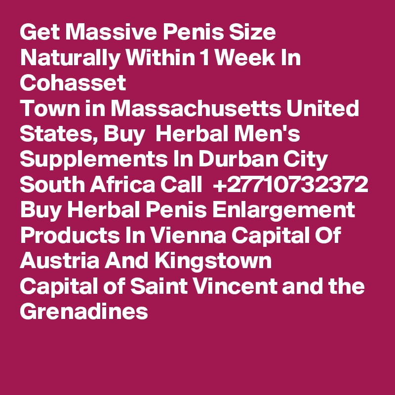 Get Massive Penis Size Naturally Within 1 Week In Cohasset
Town in Massachusetts United States, Buy  Herbal Men's Supplements In Durban City South Africa Call  +27710732372 Buy Herbal Penis Enlargement Products In Vienna Capital Of Austria And Kingstown
Capital of Saint Vincent and the Grenadines
