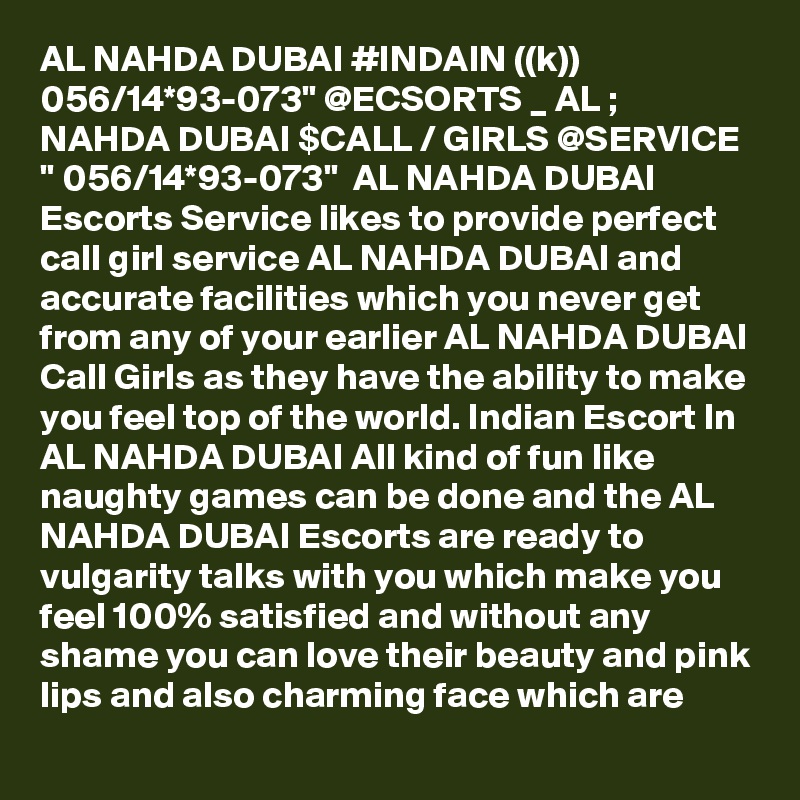 AL NAHDA DUBAI #INDAIN ((k)) 056/14*93-073" @ECSORTS _ AL ; NAHDA DUBAI $CALL / GIRLS @SERVICE " 056/14*93-073"  AL NAHDA DUBAI Escorts Service likes to provide perfect call girl service AL NAHDA DUBAI and accurate facilities which you never get from any of your earlier AL NAHDA DUBAI Call Girls as they have the ability to make you feel top of the world. Indian Escort In AL NAHDA DUBAI All kind of fun like naughty games can be done and the AL NAHDA DUBAI Escorts are ready to vulgarity talks with you which make you feel 100% satisfied and without any shame you can love their beauty and pink lips and also charming face which are 