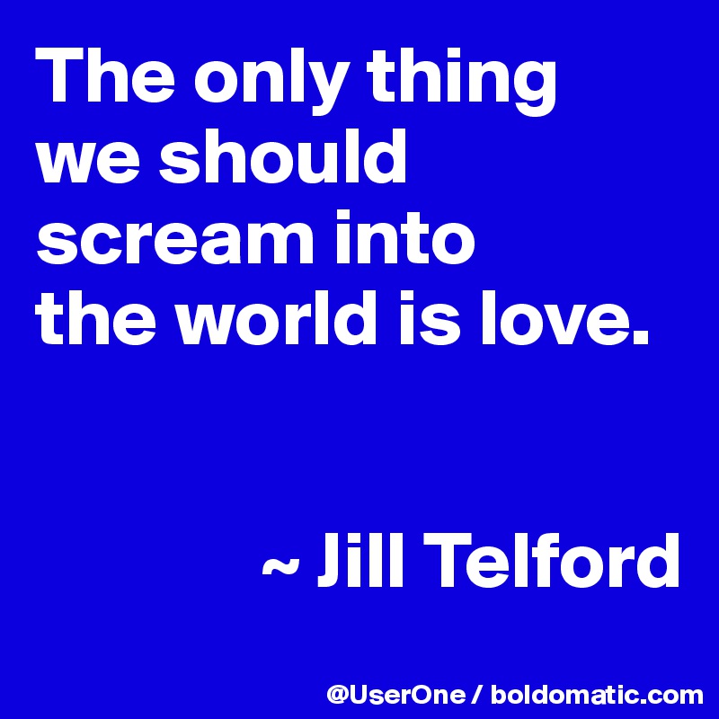 The only thing
we should
scream into
the world is love.


              ~ Jill Telford
