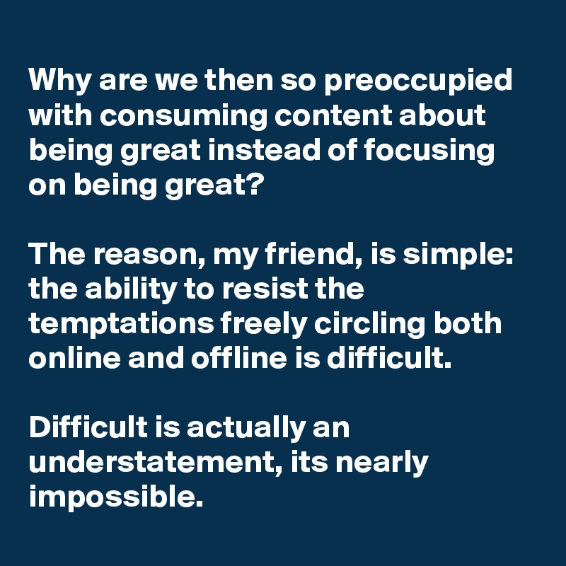 
Why are we then so preoccupied with consuming content about being great instead of focusing on being great?

The reason, my friend, is simple: the ability to resist the temptations freely circling both online and offline is difficult. 

Difficult is actually an understatement, its nearly impossible.