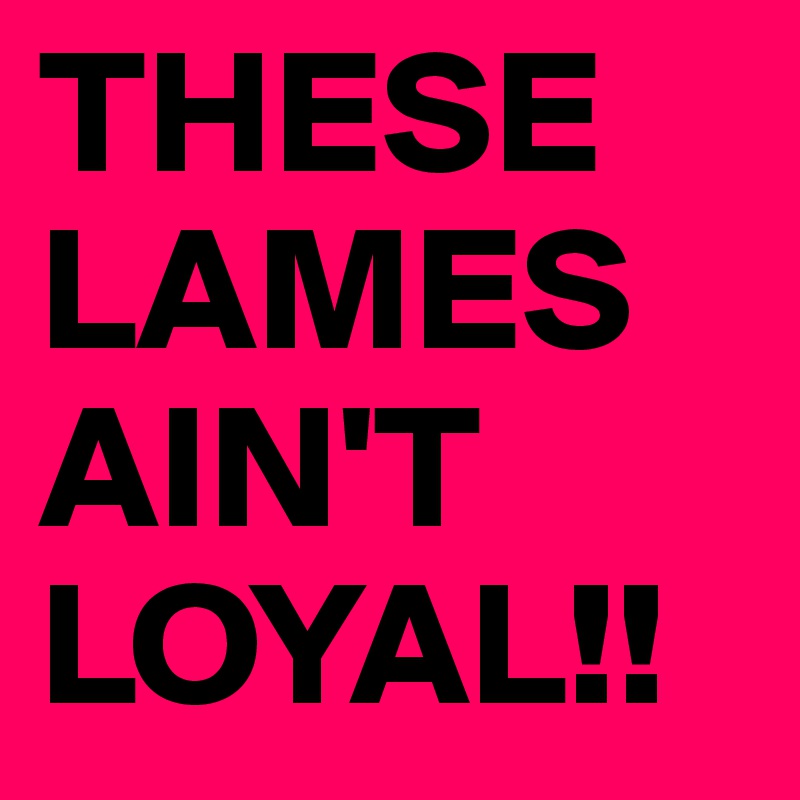 THESE LAMES AIN'T LOYAL!!