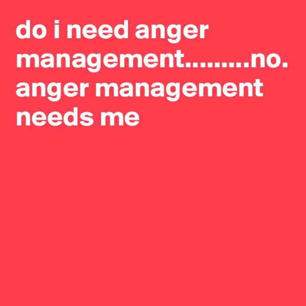 do i need anger management.........no. anger management needs me