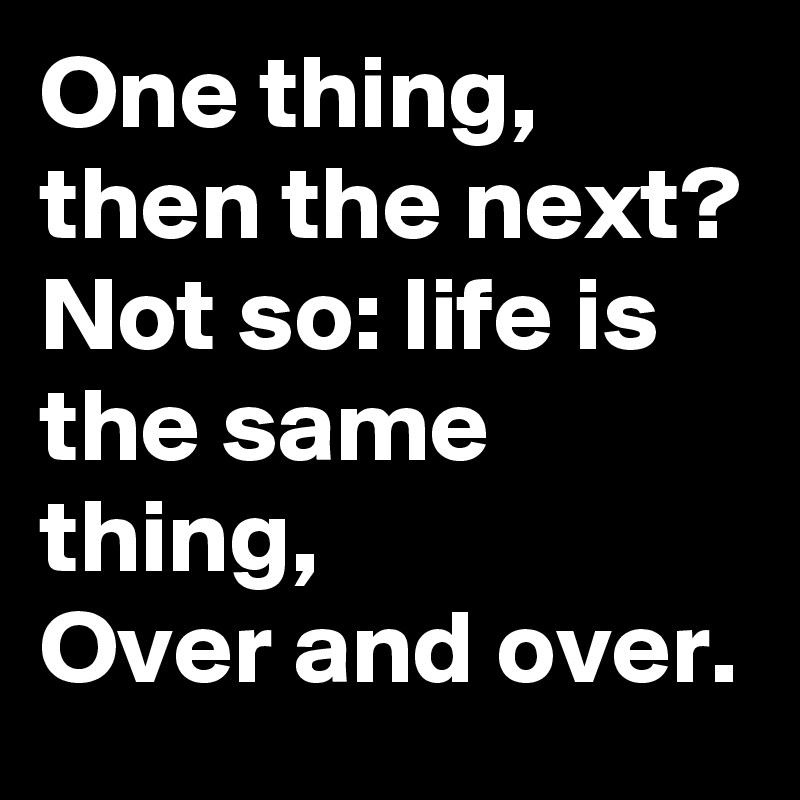 One thing, then the next?
Not so: life is the same thing,
Over and over.