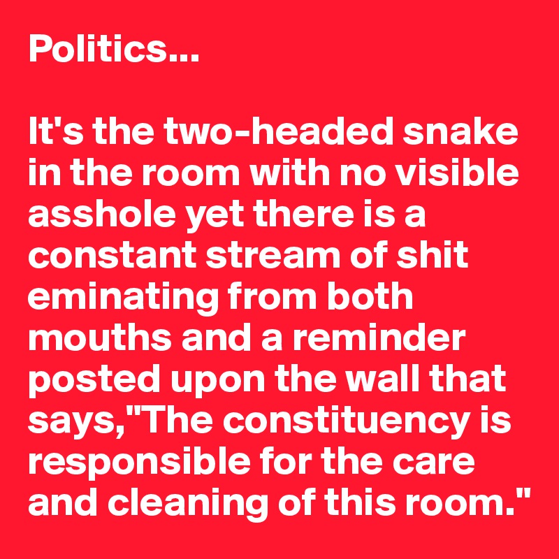 Politics...

It's the two-headed snake in the room with no visible asshole yet there is a constant stream of shit eminating from both mouths and a reminder posted upon the wall that says,"The constituency is responsible for the care and cleaning of this room."