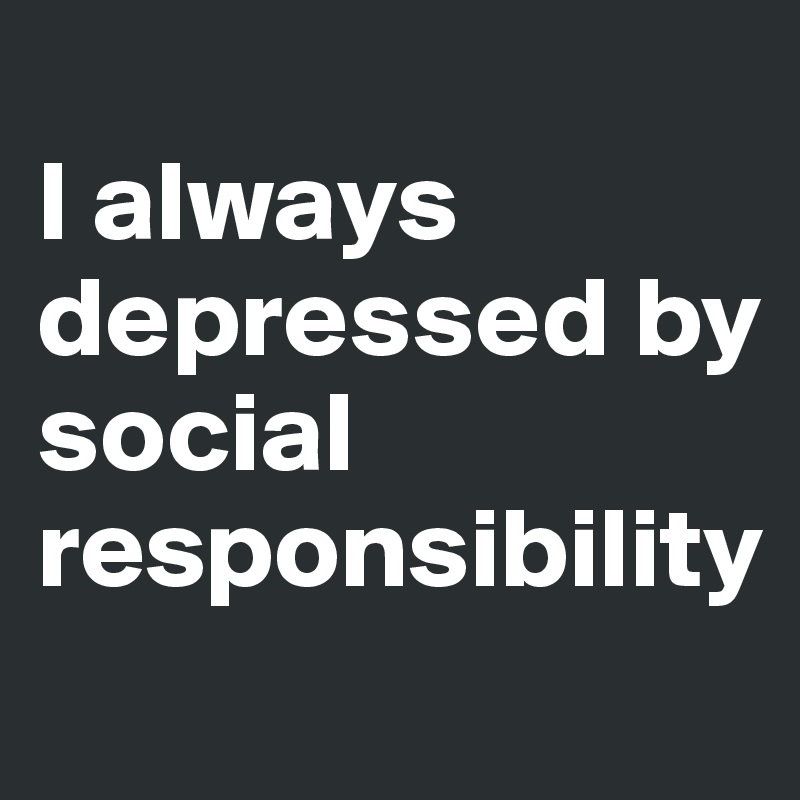 
I always depressed by social responsibility

