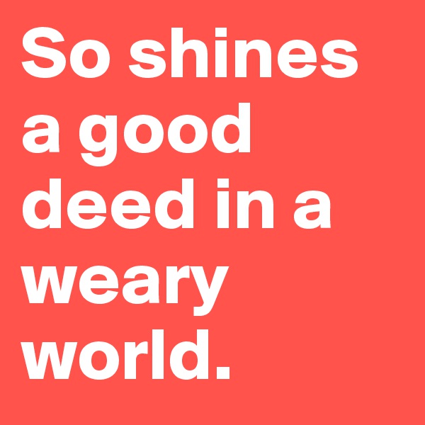 So shines a good deed in a weary world.