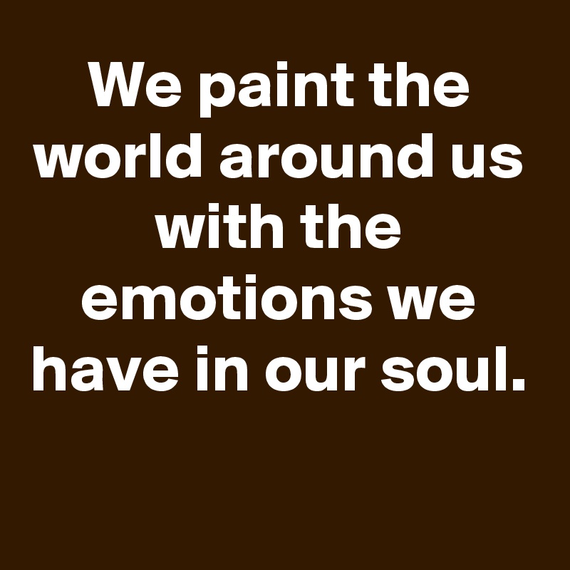 We paint the world around us with the emotions we have in our soul.

