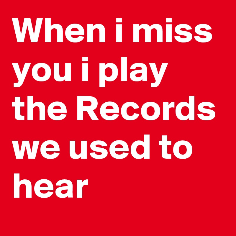 When i miss you i play the Records we used to hear