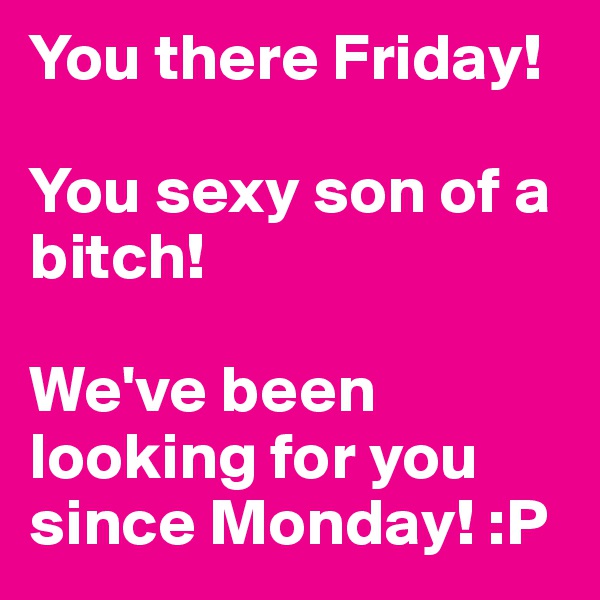 You there Friday! 

You sexy son of a bitch! 

We've been looking for you since Monday! :P