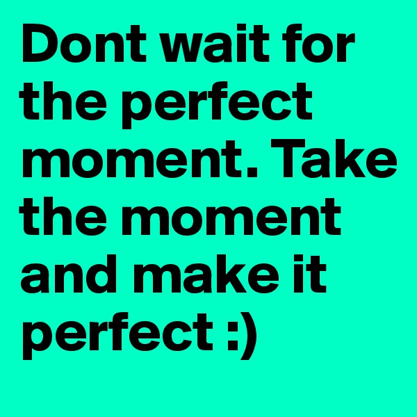 Dont wait for the perfect moment. Take the moment and make it perfect :)