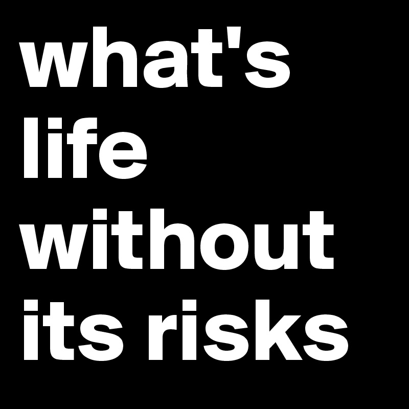 what's life without its risks