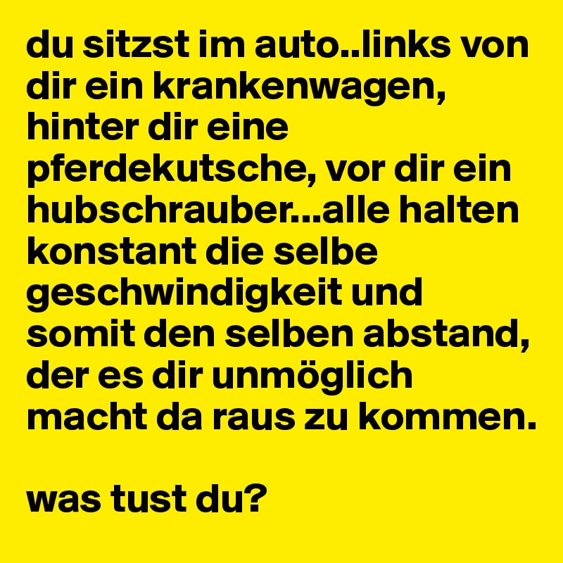 du sitzst im auto..links von dir ein krankenwagen, hinter dir eine pferdekutsche, vor dir ein hubschrauber...alle halten konstant die selbe geschwindigkeit und somit den selben abstand, der es dir unmöglich macht da raus zu kommen. 

was tust du?