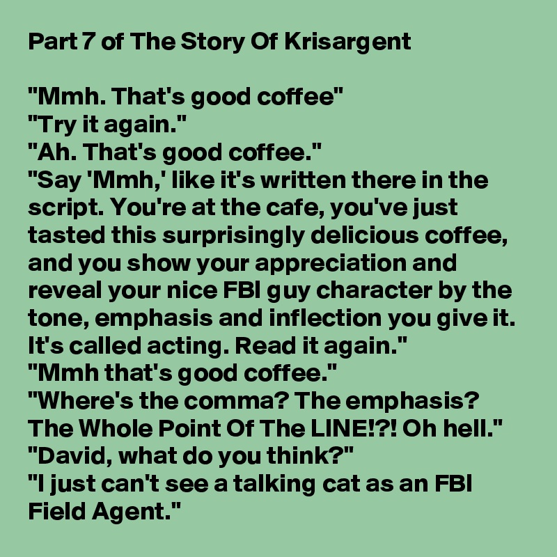 Part 7 of The Story Of Krisargent

"Mmh. That's good coffee"
"Try it again."
"Ah. That's good coffee."
"Say 'Mmh,' like it's written there in the script. You're at the cafe, you've just tasted this surprisingly delicious coffee, and you show your appreciation and reveal your nice FBI guy character by the tone, emphasis and inflection you give it. It's called acting. Read it again."
"Mmh that's good coffee."
"Where's the comma? The emphasis? The Whole Point Of The LINE!?! Oh hell."
"David, what do you think?"
"I just can't see a talking cat as an FBI Field Agent."