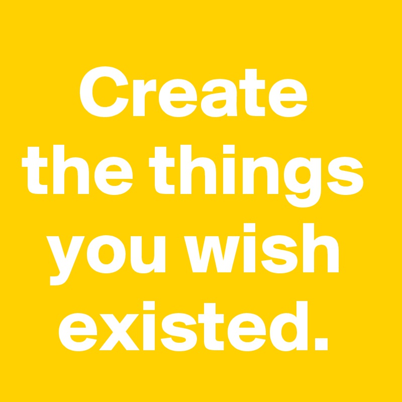 Create the things you wish existed.
