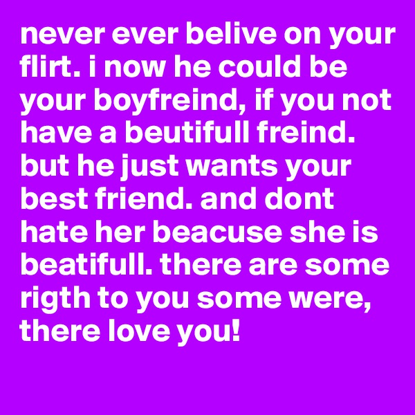 never ever belive on your flirt. i now he could be your boyfreind, if you not have a beutifull freind. but he just wants your best friend. and dont hate her beacuse she is beatifull. there are some rigth to you some were, there love you!
