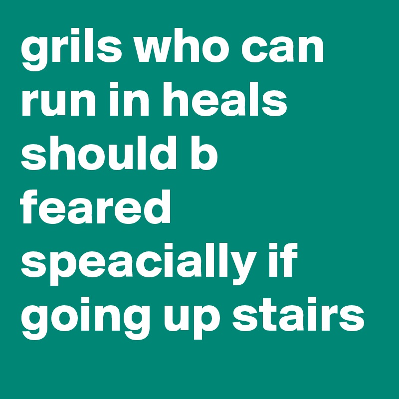 grils who can run in heals should b feared speacially if going up stairs