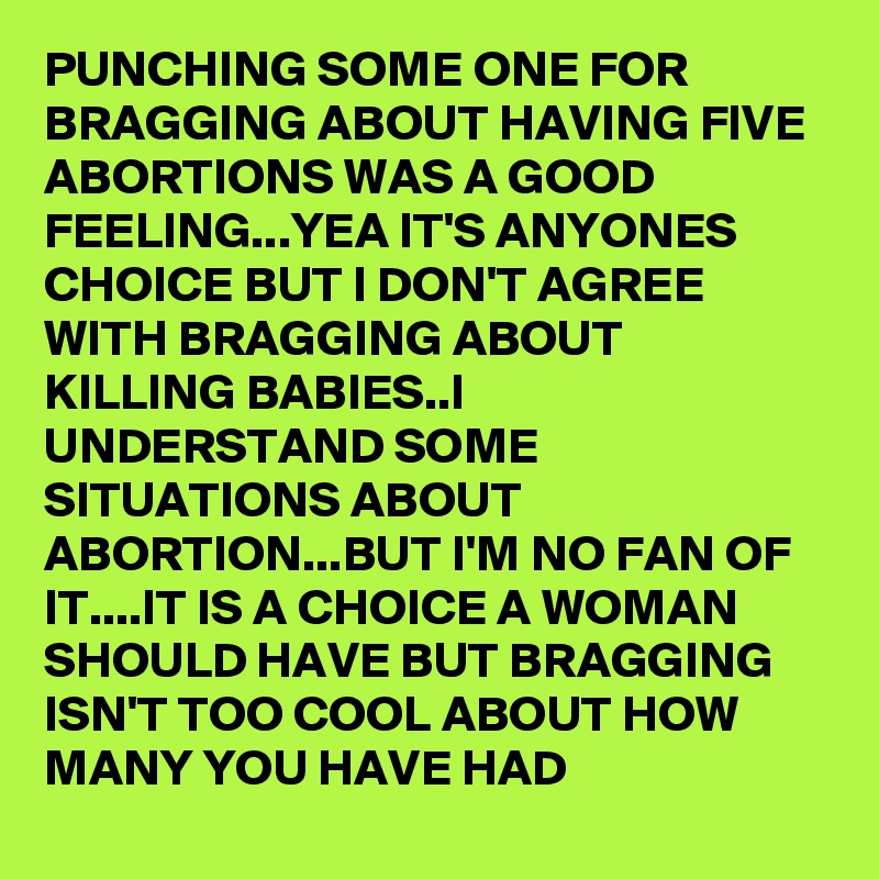 PUNCHING SOME ONE FOR BRAGGING ABOUT HAVING FIVE ABORTIONS WAS A GOOD FEELING...YEA IT'S ANYONES CHOICE BUT I DON'T AGREE WITH BRAGGING ABOUT KILLING BABIES..I UNDERSTAND SOME SITUATIONS ABOUT ABORTION...BUT I'M NO FAN OF IT....IT IS A CHOICE A WOMAN SHOULD HAVE BUT BRAGGING ISN'T TOO COOL ABOUT HOW MANY YOU HAVE HAD
