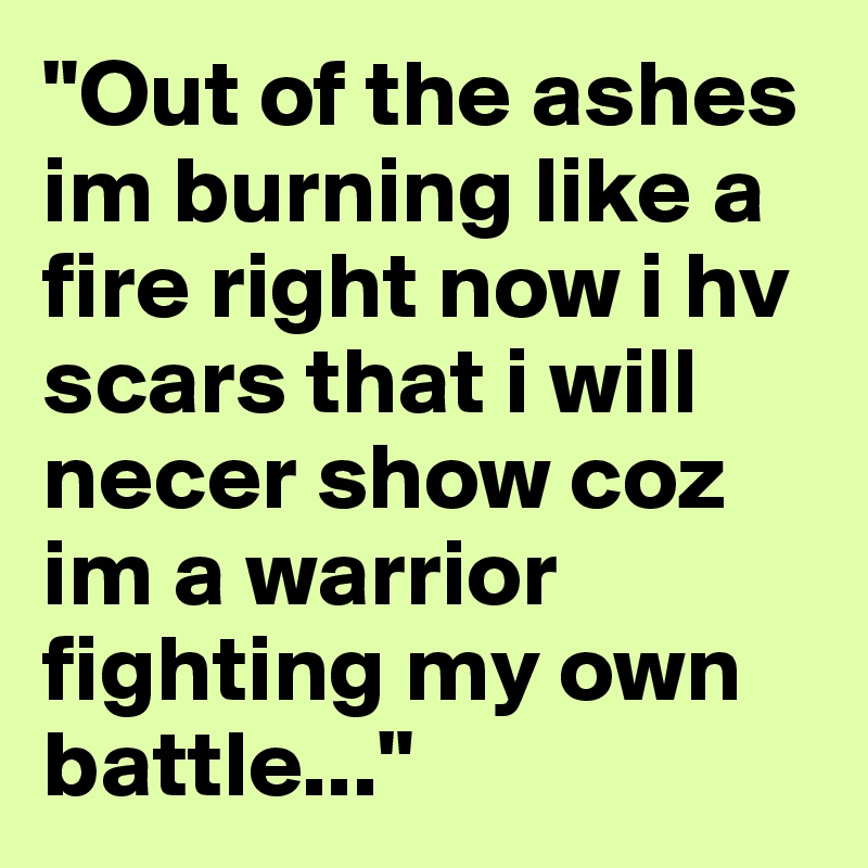 "Out of the ashes im burning like a fire right now i hv scars that i will necer show coz im a warrior fighting my own battle..."