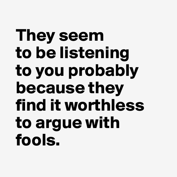 
  They seem 
  to be listening 
  to you probably 
  because they 
  find it worthless 
  to argue with 
  fools.
