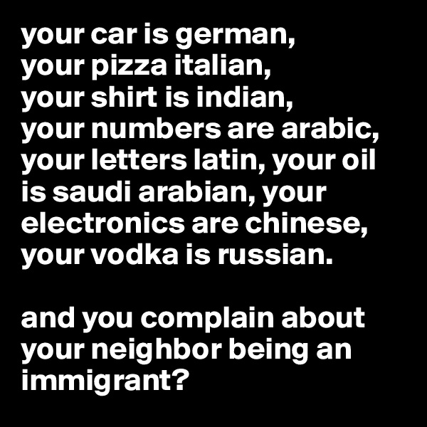 your car is german, 
your pizza italian, 
your shirt is indian, 
your numbers are arabic, your letters latin, your oil is saudi arabian, your electronics are chinese, your vodka is russian. 

and you complain about your neighbor being an immigrant?