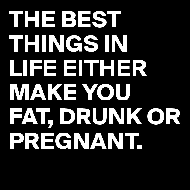 THE BEST THINGS IN LIFE EITHER MAKE YOU FAT, DRUNK OR PREGNANT.