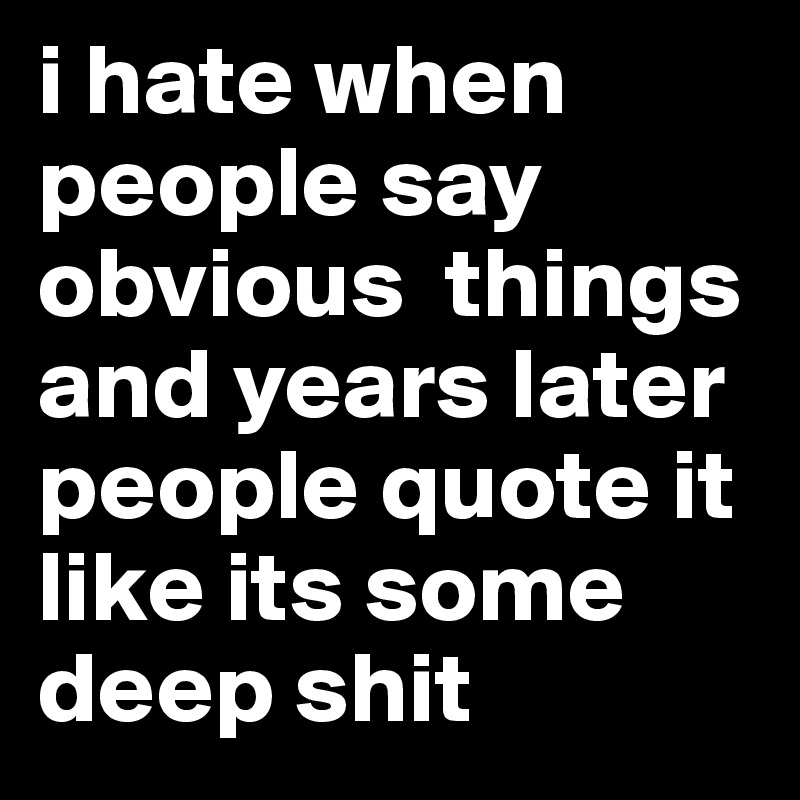 i hate when people say obvious  things and years later people quote it like its some deep shit