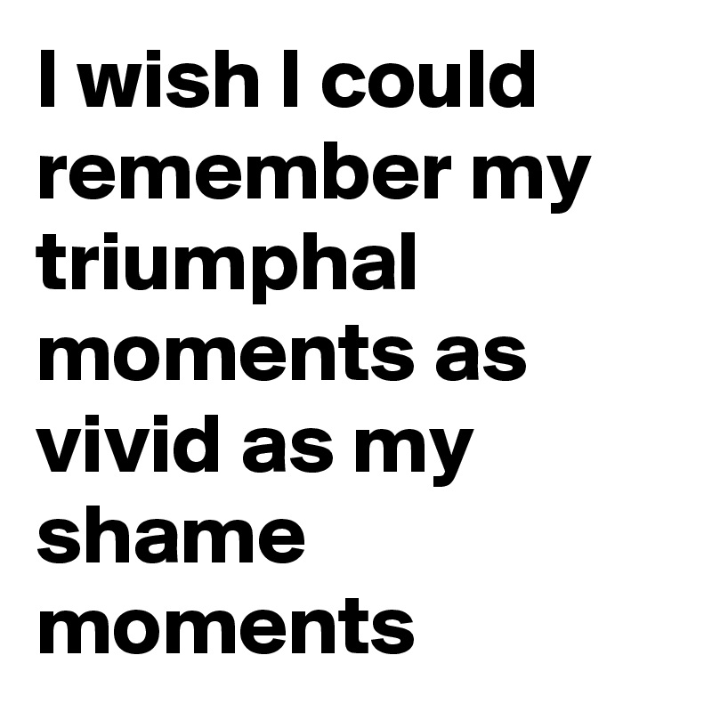 I wish I could remember my triumphal moments as vivid as my shame moments 