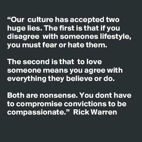
“Our  culture has accepted two huge lies. The first is that if you disagree  with someones lifestyle, you must fear or hate them.

The second is that  to love someone means you agree with everything they believe or do.  

Both are nonsense. You dont have to compromise convictions to be  compassionate.”  Rick Warren  