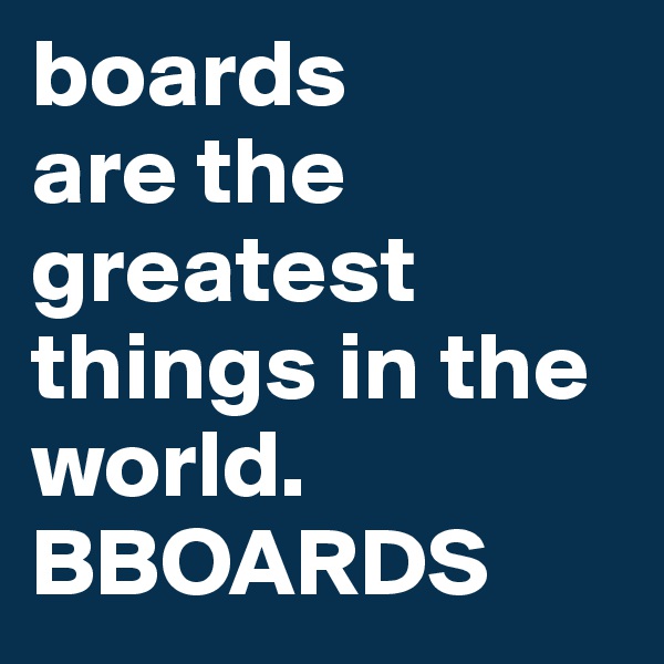 boards
are the greatest things in the world. BBOARDS