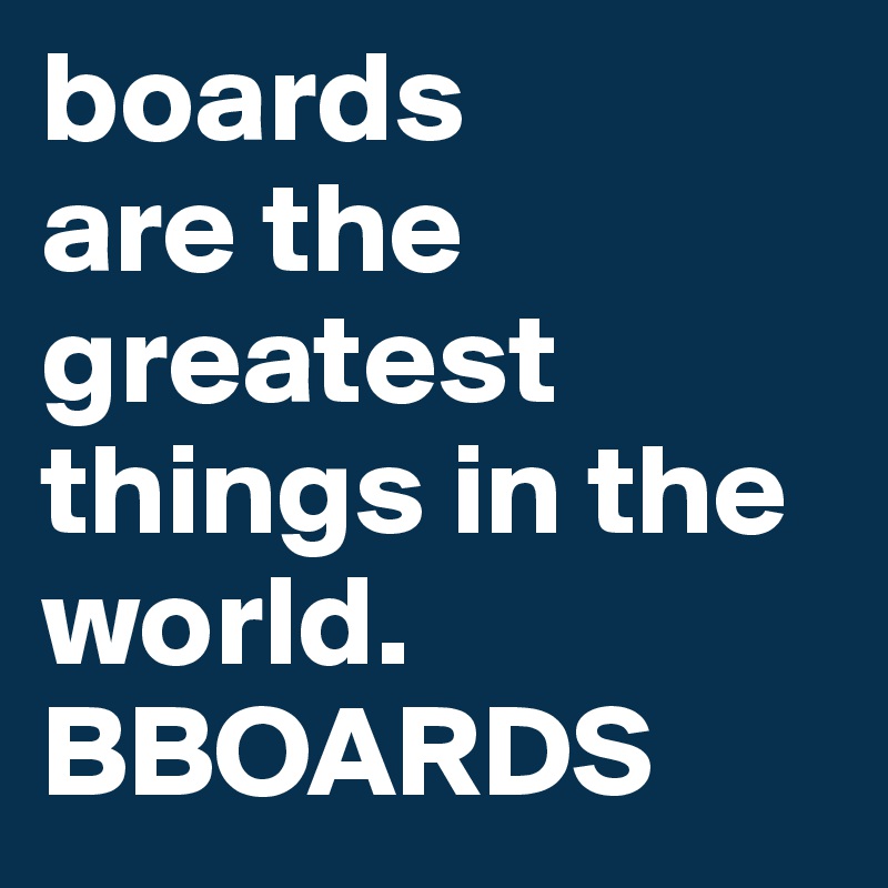 boards
are the greatest things in the world. BBOARDS