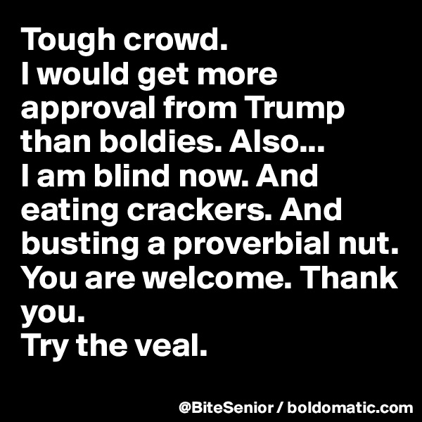 Tough crowd. 
I would get more approval from Trump than boldies. Also...
I am blind now. And eating crackers. And busting a proverbial nut.
You are welcome. Thank you.
Try the veal. 
