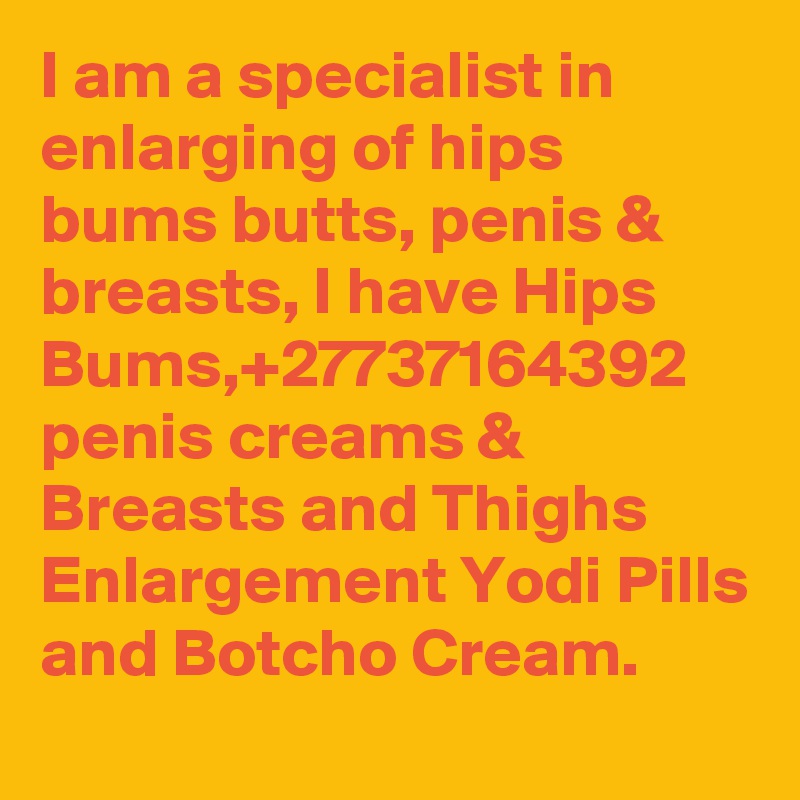 I am a specialist in enlarging of hips bums butts, penis & breasts, I have Hips Bums,+27737164392 penis creams & Breasts and Thighs Enlargement Yodi Pills and Botcho Cream.