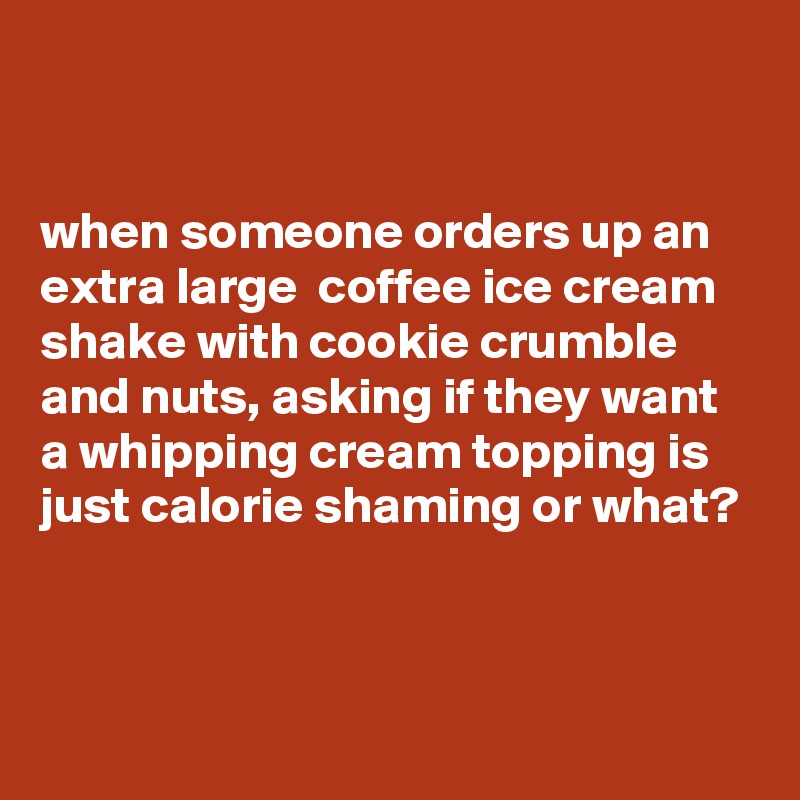 


when someone orders up an extra large  coffee ice cream shake with cookie crumble  and nuts, asking if they want a whipping cream topping is just calorie shaming or what?


