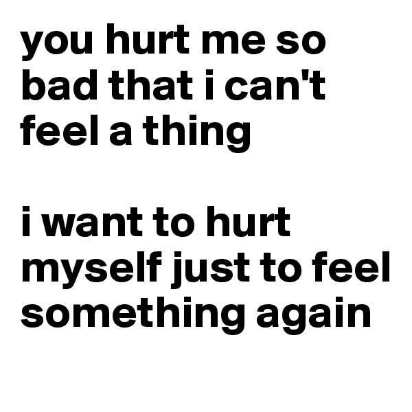 you hurt me so bad that i can't feel a thing

i want to hurt myself just to feel something again