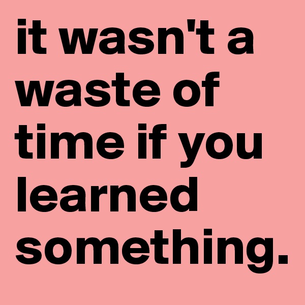 it wasn't a waste of time if you learned something.