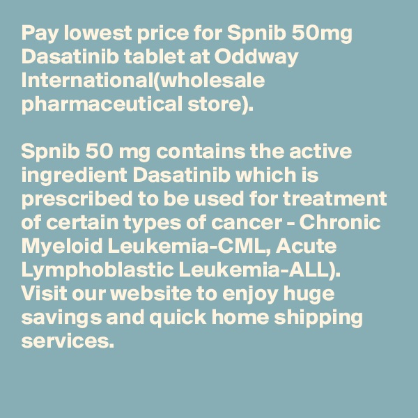 Pay lowest price for Spnib 50mg Dasatinib tablet at Oddway International(wholesale pharmaceutical store). 

Spnib 50 mg contains the active ingredient Dasatinib which is prescribed to be used for treatment of certain types of cancer - Chronic Myeloid Leukemia-CML, Acute Lymphoblastic Leukemia-ALL).
Visit our website to enjoy huge savings and quick home shipping services.
