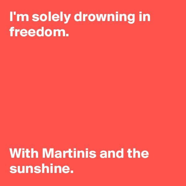 I'm solely drowning in freedom. 







With Martinis and the sunshine. 
