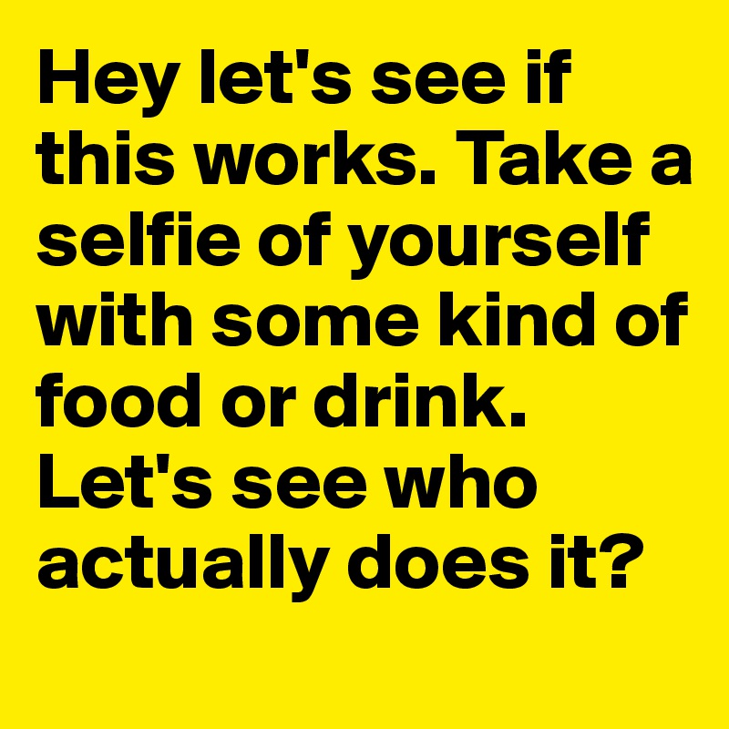 Hey let's see if this works. Take a selfie of yourself with some kind of food or drink. Let's see who actually does it?