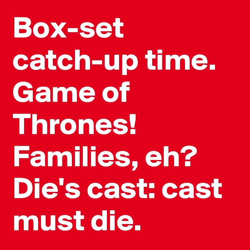 Box-set catch-up time.
Game of Thrones!  Families, eh?
Die's cast: cast must die.